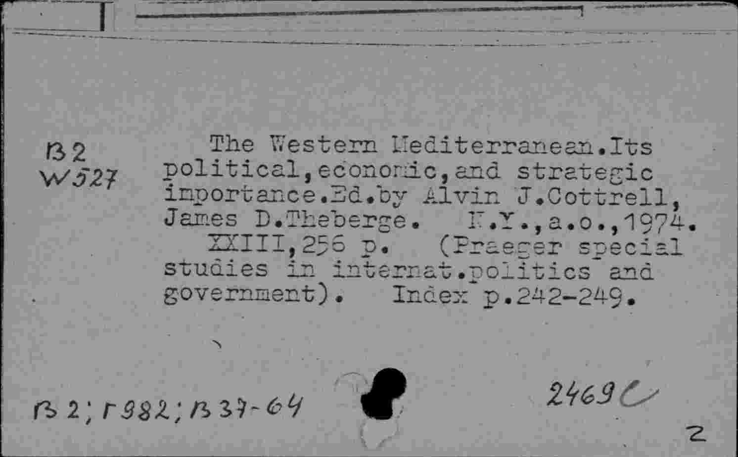 ﻿32 WJ27
The Western Mediterranean.Its political,economic,and strategic inportance.3d.by Alvin <1.Cottrell, Janes D.Theberge. r.Y.,a.o.,1974
22111,255 p. (Praeger special studies in internat.politics and government).	Index"p.242-249.
2; r38Z; n>
zmC'